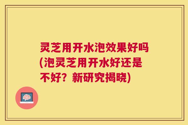 灵芝用开水泡效果好吗(泡灵芝用开水好还是不好？新研究揭晓)