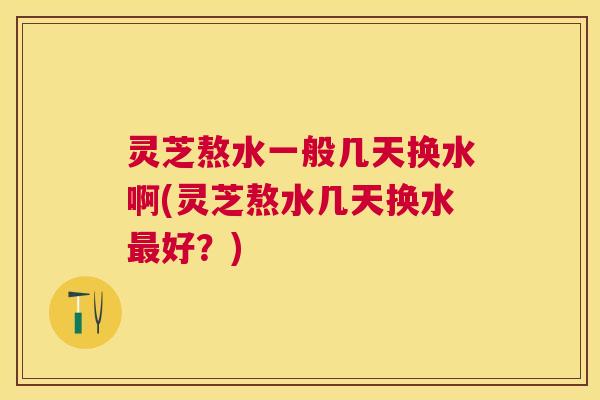 灵芝熬水一般几天换水啊(灵芝熬水几天换水最好？)