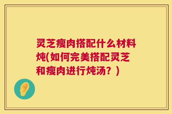 灵芝瘦肉搭配什么材料炖(如何完美搭配灵芝和瘦肉进行炖汤？)