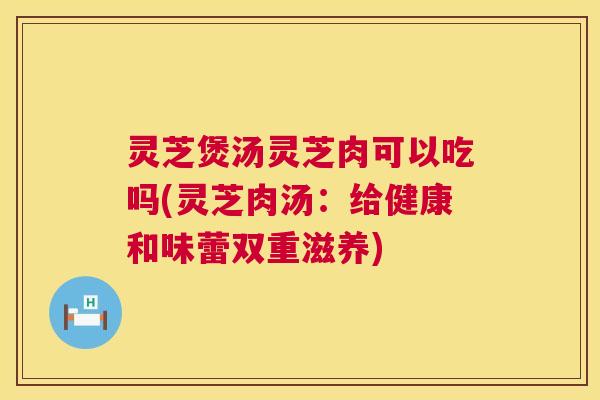 灵芝煲汤灵芝肉可以吃吗(灵芝肉汤：给健康和味蕾双重滋养)