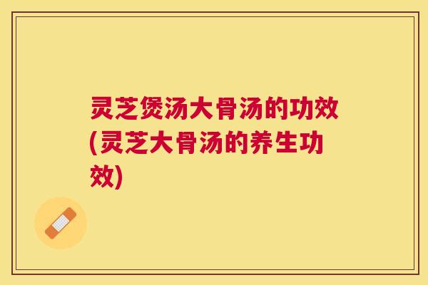 灵芝煲汤大骨汤的功效(灵芝大骨汤的养生功效)