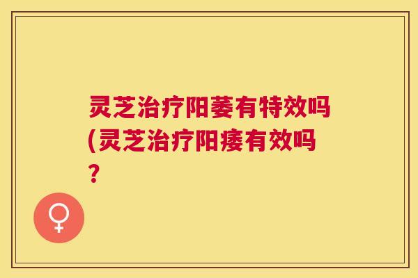 灵芝治疗阳萎有特效吗(灵芝治疗阳痿有效吗？