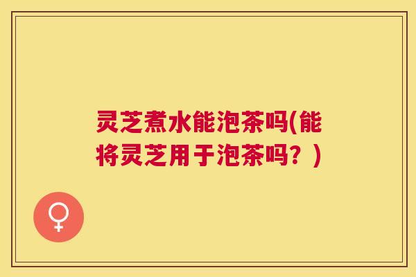灵芝煮水能泡茶吗(能将灵芝用于泡茶吗？)