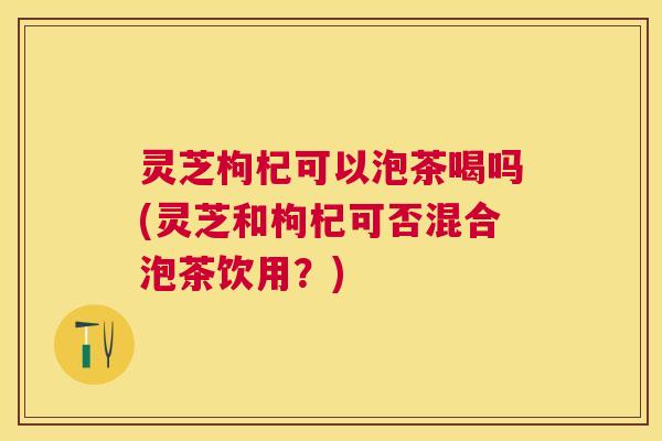 灵芝枸杞可以泡茶喝吗(灵芝和枸杞可否混合泡茶饮用？)