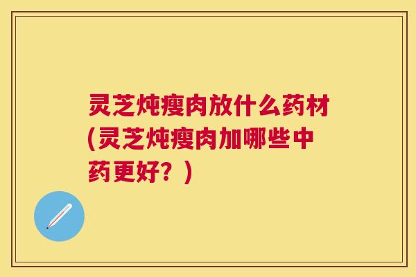 灵芝炖瘦肉放什么药材(灵芝炖瘦肉加哪些更好？)
