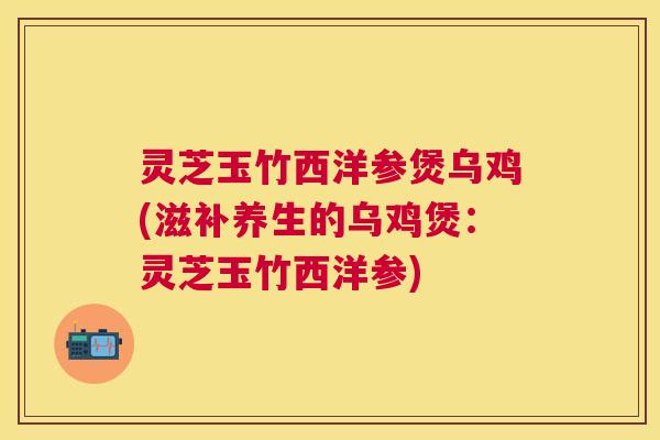 灵芝玉竹西洋参煲乌鸡(滋补养生的乌鸡煲：灵芝玉竹西洋参)