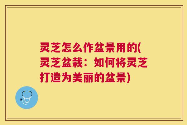 灵芝怎么作盆景用的(灵芝盆栽：如何将灵芝打造为美丽的盆景)
