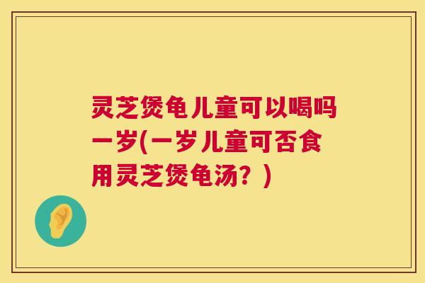 灵芝煲龟儿童可以喝吗一岁(一岁儿童可否食用灵芝煲龟汤？)