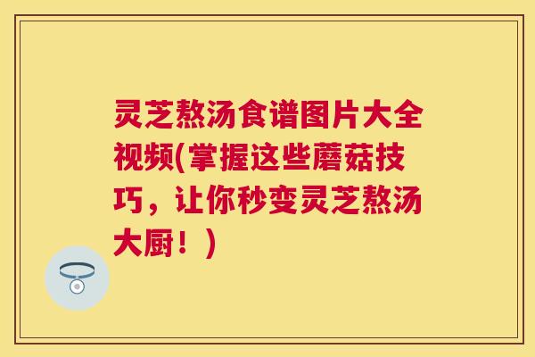 灵芝熬汤食谱图片大全视频(掌握这些蘑菇技巧，让你秒变灵芝熬汤大厨！)