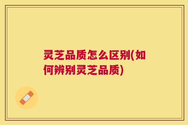 灵芝品质怎么区别(如何辨别灵芝品质)