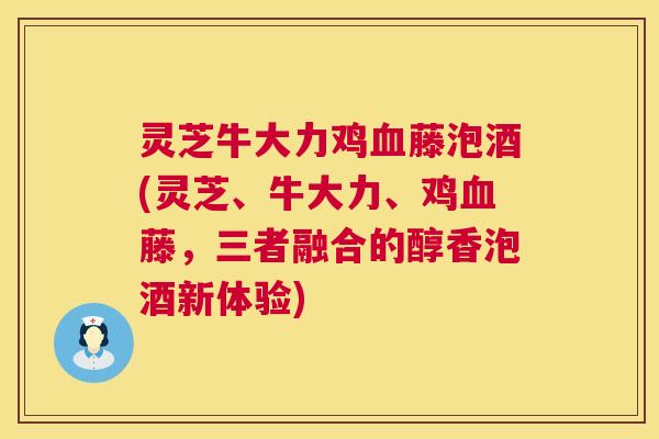 灵芝牛大力鸡血藤泡酒(灵芝、牛大力、鸡血藤，三者融合的醇香泡酒新体验)
