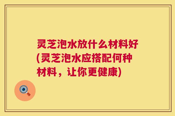 灵芝泡水放什么材料好(灵芝泡水应搭配何种材料，让你更健康)