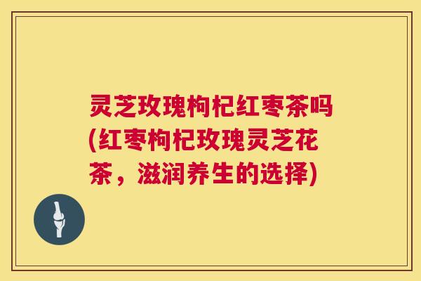 灵芝玫瑰枸杞红枣茶吗(红枣枸杞玫瑰灵芝花茶，滋润养生的选择)