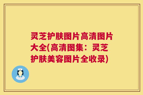 灵芝护肤图片高清图片大全(高清图集：灵芝护肤美容图片全收录)