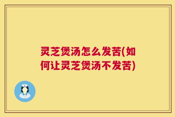 灵芝煲汤怎么发苦(如何让灵芝煲汤不发苦)
