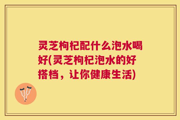灵芝枸杞配什么泡水喝好(灵芝枸杞泡水的好搭档，让你健康生活)
