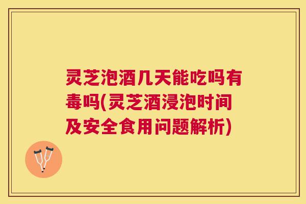 灵芝泡酒几天能吃吗有毒吗(灵芝酒浸泡时间及安全食用问题解析)