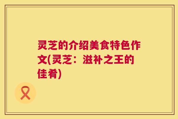 灵芝的介绍美食特色作文(灵芝：滋补之王的佳肴)