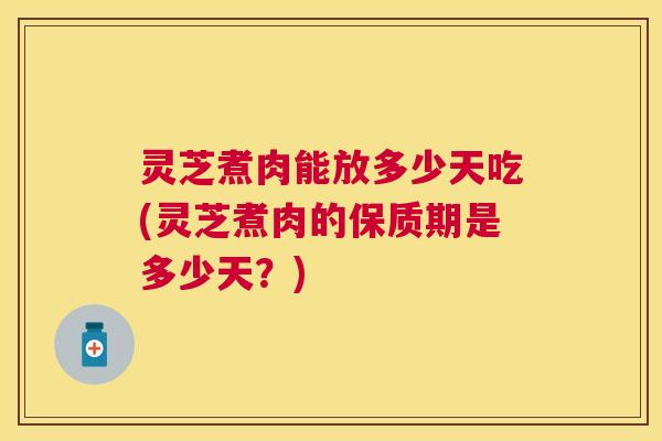 灵芝煮肉能放多少天吃(灵芝煮肉的保质期是多少天？)
