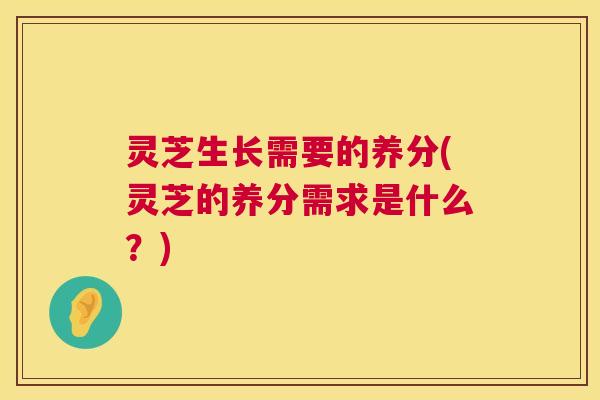 灵芝生长需要的养分(灵芝的养分需求是什么？)