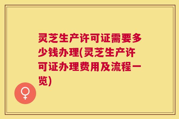 灵芝生产许可证需要多少钱办理(灵芝生产许可证办理费用及流程一览)