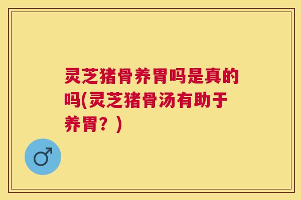 灵芝猪骨养胃吗是真的吗(灵芝猪骨汤有助于养胃？)
