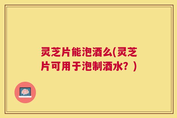 灵芝片能泡酒么(灵芝片可用于泡制酒水？)