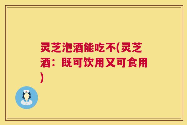 灵芝泡酒能吃不(灵芝酒：既可饮用又可食用)