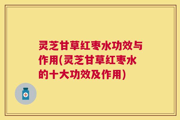 灵芝甘草红枣水功效与作用(灵芝甘草红枣水的十大功效及作用)