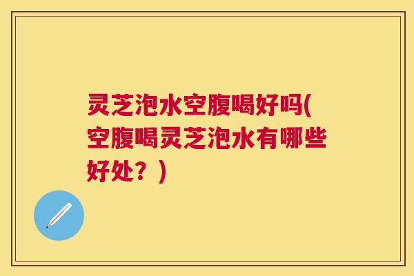 灵芝泡水空腹喝好吗(空腹喝灵芝泡水有哪些好处？)