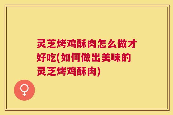 灵芝烤鸡酥肉怎么做才好吃(如何做出美味的灵芝烤鸡酥肉)