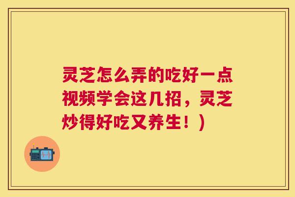 灵芝怎么弄的吃好一点视频学会这几招，灵芝炒得好吃又养生！)