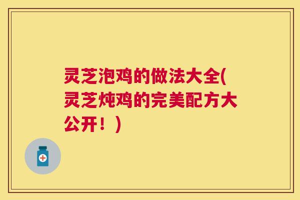 灵芝泡鸡的做法大全(灵芝炖鸡的完美配方大公开！)