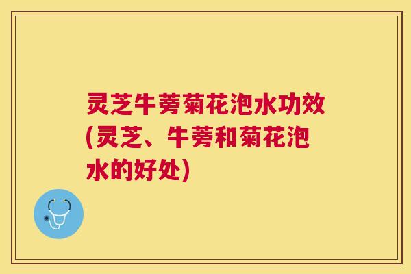 灵芝牛蒡菊花泡水功效(灵芝、牛蒡和菊花泡水的好处)