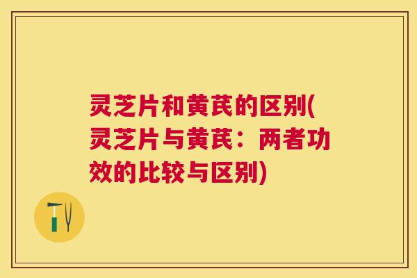 灵芝片和黄芪的区别(灵芝片与黄芪：两者功效的比较与区别)