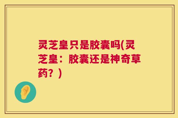 灵芝皇只是胶囊吗(灵芝皇：胶囊还是神奇草药？)