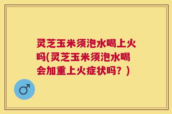 灵芝玉米须泡水喝上火吗(灵芝玉米须泡水喝会加重上火症状吗？)