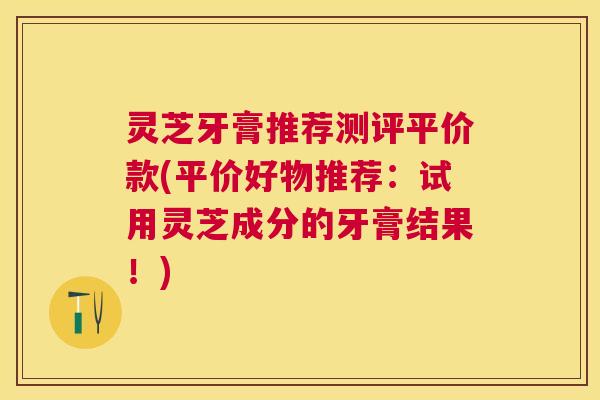 灵芝牙膏推荐测评平价款(平价好物推荐：试用灵芝成分的牙膏结果！)