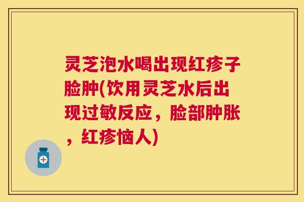 灵芝泡水喝出现红疹子脸肿(饮用灵芝水后出现反应，脸部肿胀，红疹恼人)