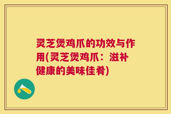 灵芝煲鸡爪的功效与作用(灵芝煲鸡爪：滋补健康的美味佳肴)