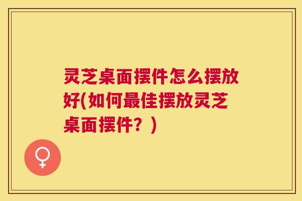 灵芝桌面摆件怎么摆放好(如何最佳摆放灵芝桌面摆件？)