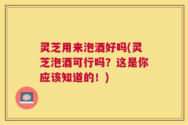 灵芝用来泡酒好吗(灵芝泡酒可行吗？这是你应该知道的！)