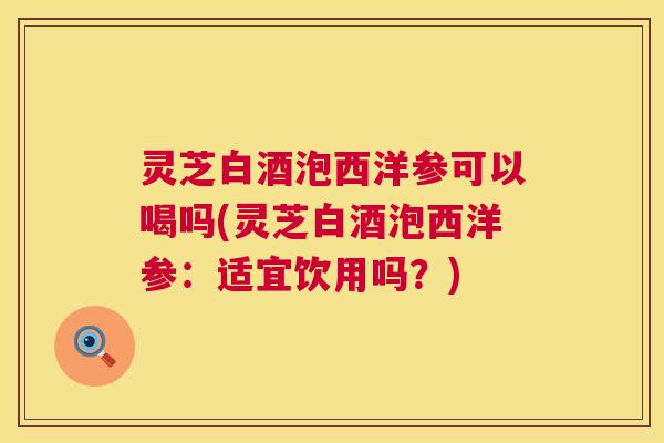 灵芝白酒泡西洋参可以喝吗(灵芝白酒泡西洋参：适宜饮用吗？)