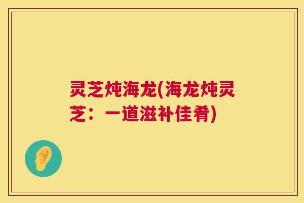 灵芝炖海龙(海龙炖灵芝：一道滋补佳肴)