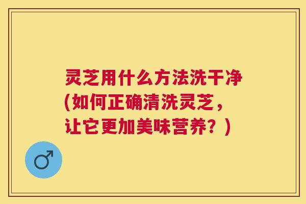 灵芝用什么方法洗干净(如何正确清洗灵芝，让它更加美味营养？)