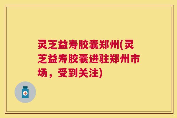 灵芝益寿胶囊郑州(灵芝益寿胶囊进驻郑州市场，受到关注)