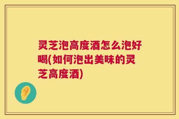 灵芝泡高度酒怎么泡好喝(如何泡出美味的灵芝高度酒)