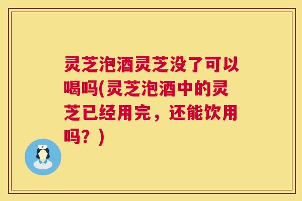 灵芝泡酒灵芝没了可以喝吗(灵芝泡酒中的灵芝已经用完，还能饮用吗？)