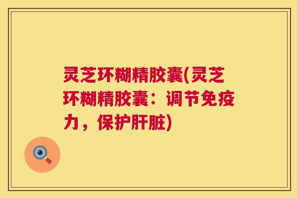 灵芝环糊精胶囊(灵芝环糊精胶囊：调节免疫力，保护肝脏)