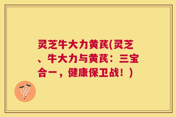 灵芝牛大力黄芪(灵芝、牛大力与黄芪：三宝合一，健康保卫战！)